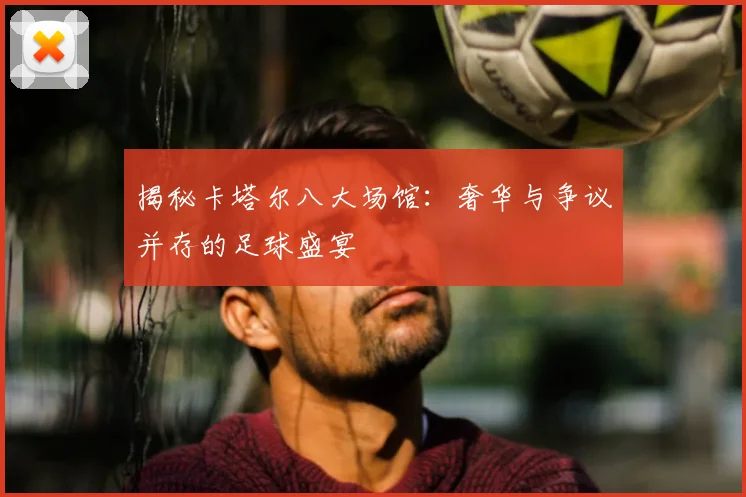 揭秘卡塔尔八大场馆：奢华与争议并存的足球盛宴