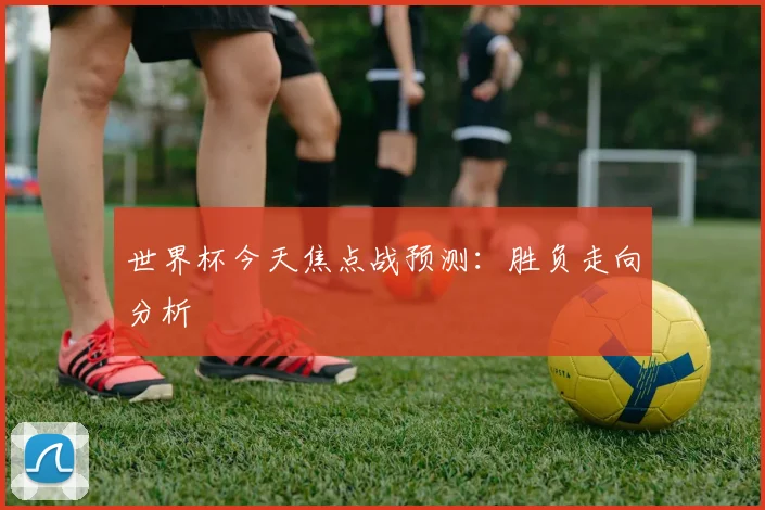 世界杯今天焦点战预测：胜负走向分析