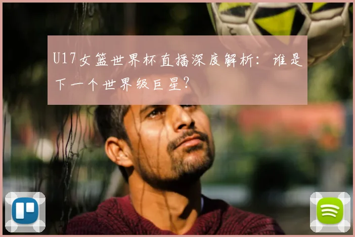 U17女篮世界杯直播深度解析：谁是下一个世界级巨星？