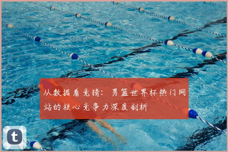 从数据看竞猜:男篮世界杯热门网站的核心竞争力深度剖析