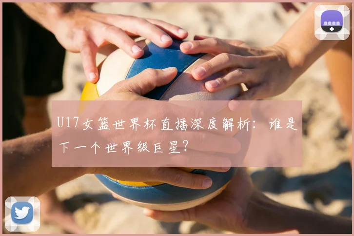U17女篮世界杯直播深度解析：谁是下一个世界级巨星？