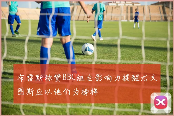 布雷默称赞BBC组合影响力提醒尤文图斯应以他们为榜样