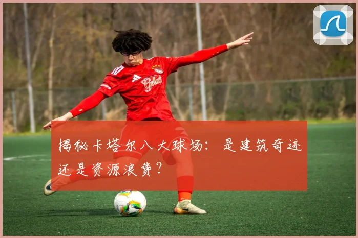 揭秘卡塔尔八大球场：是建筑奇迹还是资源浪费？