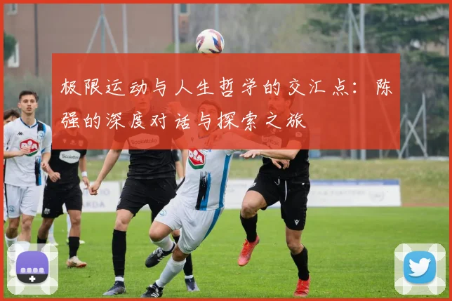 极限运动与人生哲学的交汇点：陈强的深度对话与探索之旅
