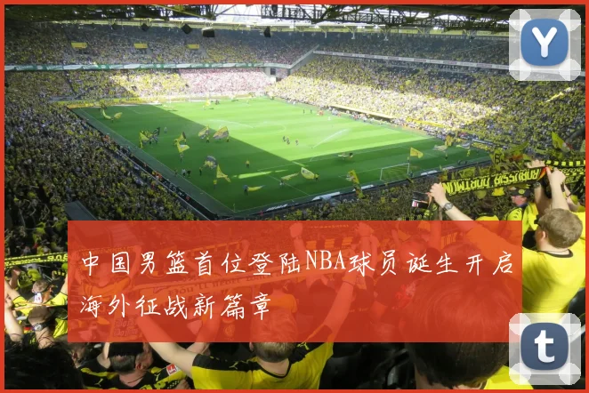 中国男篮首位登陆NBA球员诞生开启海外征战新篇章
