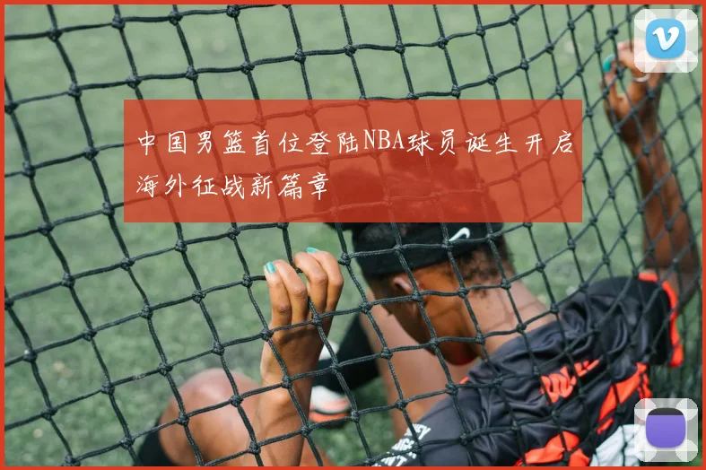 中国男篮首位登陆NBA球员诞生开启海外征战新篇章