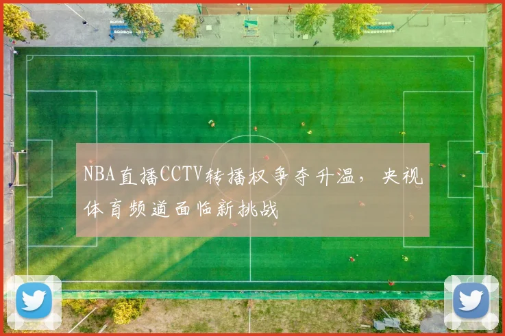 NBA直播CCTV转播权争夺升温,央视体育频道面临新挑战