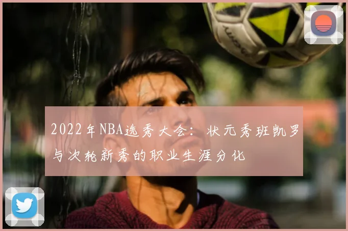 2022年NBA选秀大会：状元秀班凯罗与次轮新秀的职业生涯分化