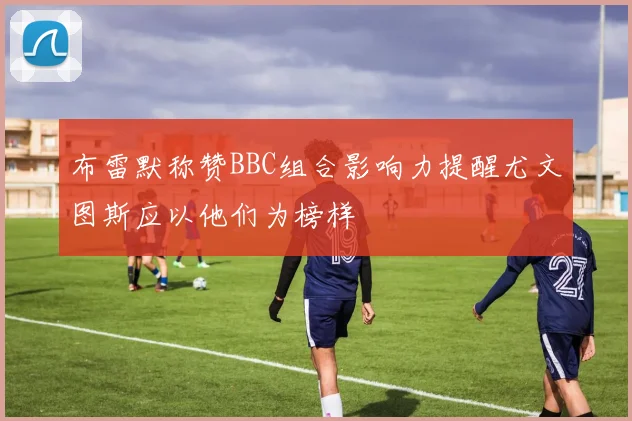 布雷默称赞BBC组合影响力提醒尤文图斯应以他们为榜样