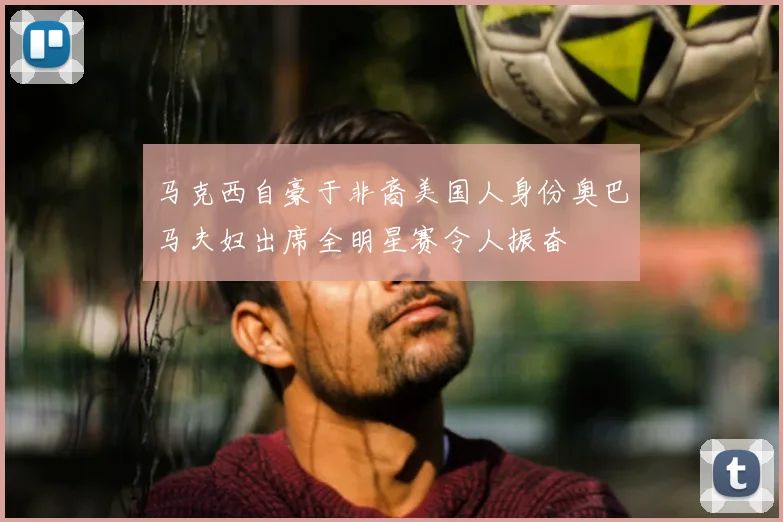 马克西自豪于非裔美国人身份奥巴马夫妇出席全明星赛令人振奋