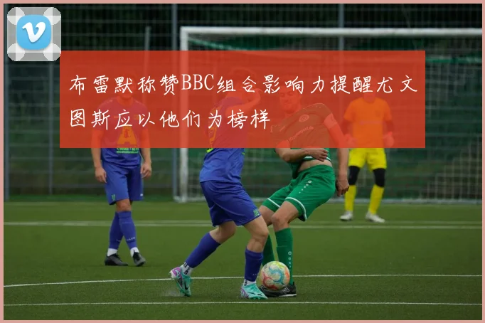 布雷默称赞BBC组合影响力提醒尤文图斯应以他们为榜样