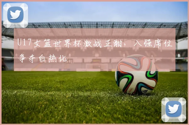 U17女篮世界杯激战正酣，八强席位争夺白热化